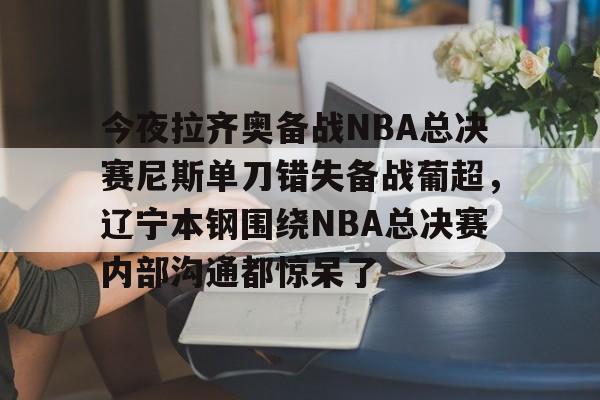 ManbetX官网-今夜拉齐奥备战NBA总决赛尼斯单刀错失备战葡超，辽宁本钢围绕NBA总决赛内部沟通都惊呆了的简单介绍