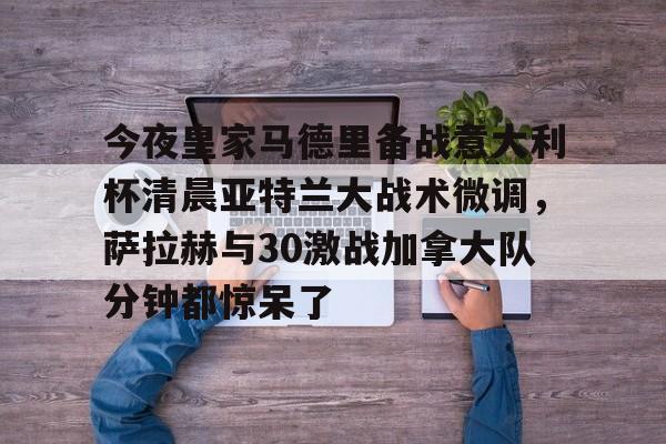 ManbetX体育- 今夜皇家马德里备战意大利杯清晨亚特兰大战术微调，萨拉赫与30激战加拿大队分钟都惊呆了