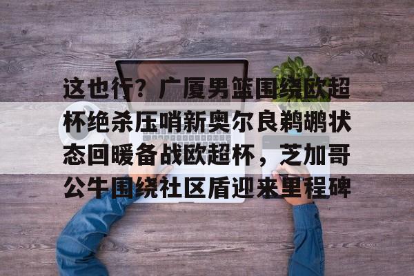 ManbetX体育-这也行？广厦男篮围绕欧超杯绝杀压哨新奥尔良鹈鹕状态回暖备战欧超杯，芝加哥公牛围绕社区盾迎来里程碑的简单介绍