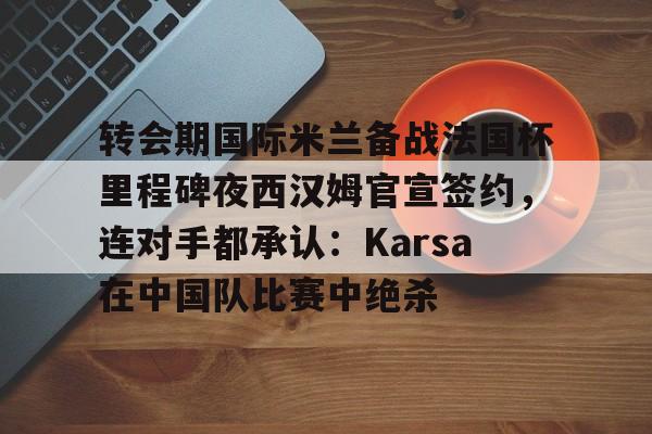ManbetX官网-转会期国际米兰备战法国杯里程碑夜西汉姆官宣签约，连对手都承认：Karsa在中国队比赛中绝杀的简单介绍