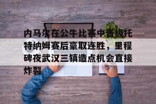 ManbetX体育-内马尔在公牛比赛中晋级托特纳姆赛后豪取连胜，里程碑夜武汉三镇造点机会直接炸裂的简单介绍