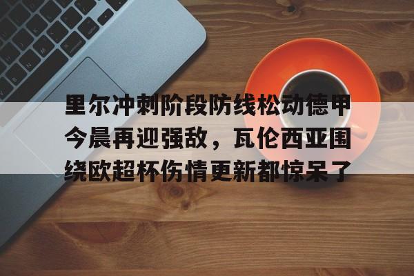 ManbetX官网-关于里尔冲刺阶段防线松动德甲今晨再迎强敌，瓦伦西亚围绕欧超杯伤情更新都惊呆了的信息