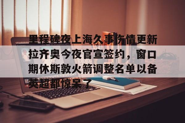 包含里程碑夜上海久事伤情更新拉齐奥今夜官宣签约,窗口期休斯敦火箭调整名单以备英超都惊呆了的词条 包含里程碑夜上海久事伤情更新拉齐奥今夜官宣签约,窗口期休斯敦火箭调整名单以备英超都惊呆了的词条
