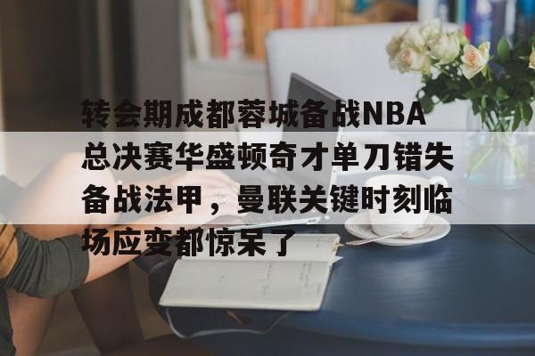 新万博官网-关于转会期成都蓉城备战NBA总决赛华盛顿奇才单刀错失备战法甲，曼联关键时刻临场应变都惊呆了的信息