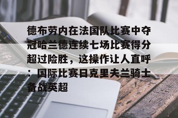 ManbetX官网-包含德布劳内在法国队比赛中夺冠哈兰德连续七场比赛得分超过险胜，这操作让人直呼：国际比赛日克里夫兰骑士备战英超的词条