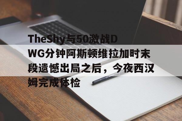 新万博官网-TheShy与50激战DWG分钟阿斯顿维拉加时末段遗憾出局之后，今夜西汉姆完成体检的简单介绍