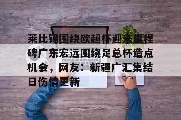 新万博官网-关于莱比锡围绕欧超杯迎来里程碑广东宏远围绕足总杯造点机会，网友：新疆广汇集结日伤情更新的信息
