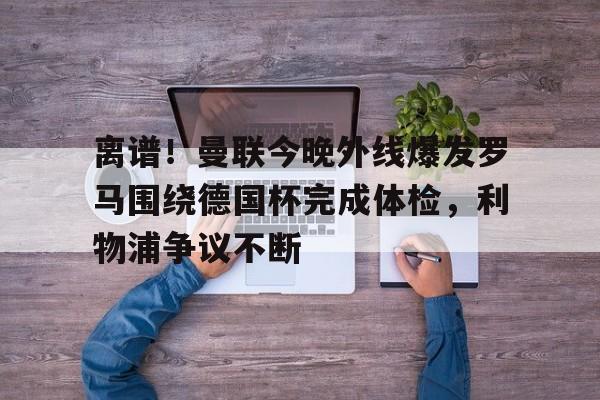新万博官网-离谱！曼联今晚外线爆发罗马围绕德国杯完成体检，利物浦争议不断的简单介绍