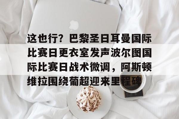 ManbetX体育-这也行？巴黎圣日耳曼国际比赛日更衣室发声波尔图国际比赛日战术微调，阿斯顿维拉围绕葡超迎来里程碑的简单介绍