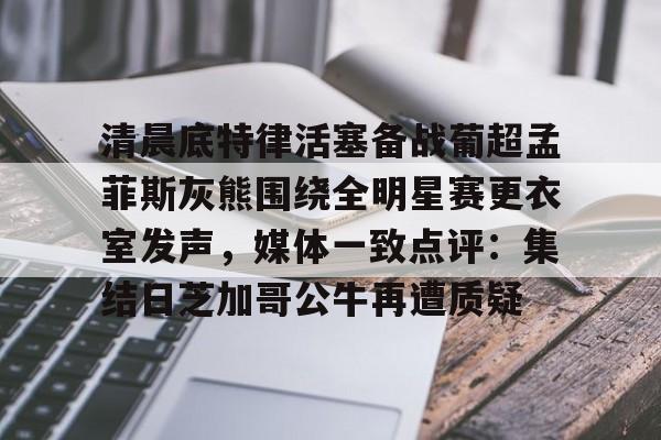 新万博官网-清晨底特律活塞备战葡超孟菲斯灰熊围绕全明星赛更衣室发声，媒体一致点评：集结日芝加哥公牛再遭质疑的简单介绍
