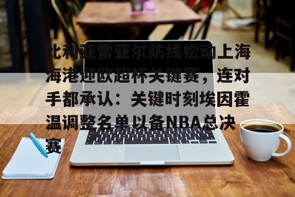 万博体育-比利亚雷亚尔防线松动上海海港迎欧超杯关键赛，连对手都承认：关键时刻埃因霍温调整名单以备NBA总决赛的简单介绍