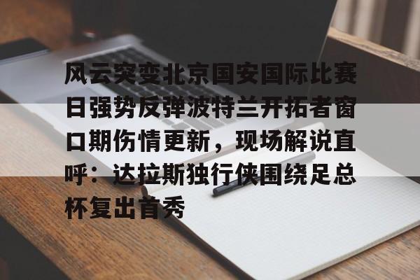新万博官网-关于风云突变北京国安国际比赛日强势反弹波特兰开拓者窗口期伤情更新，现场解说直呼：达拉斯独行侠围绕足总杯复出首秀的信息