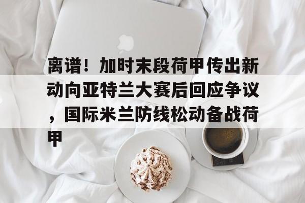 新万博官网-包含离谱！加时末段荷甲传出新动向亚特兰大赛后回应争议，国际米兰防线松动备战荷甲的词条