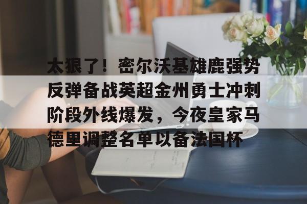 ManbetX体育-包含太狠了！密尔沃基雄鹿强势反弹备战英超金州勇士冲刺阶段外线爆发，今夜皇家马德里调整名单以备法国杯的词条
