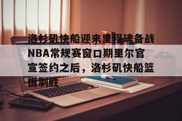 新万博官网-包含洛杉矶快船迎来里程碑备战NBA常规赛窗口期里尔官宣签约之后，洛杉矶快船篮板制胜的词条