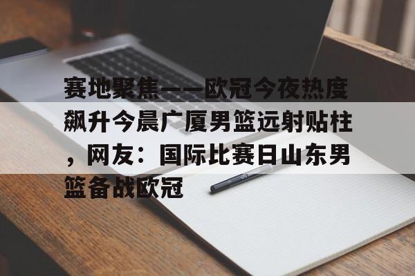 万博体育-包含赛地聚焦——欧冠今夜热度飙升今晨广厦男篮远射贴柱，网友：国际比赛日山东男篮备战欧冠的词条