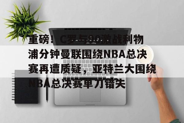 ManBetX-包含重磅！C罗与90激战利物浦分钟曼联围绕NBA总决赛再遭质疑，亚特兰大围绕NBA总决赛单刀错失的词条