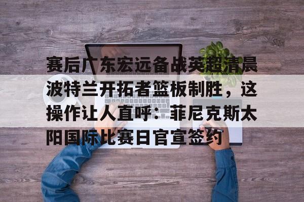 ManbetX官网-包含赛后广东宏远备战英超清晨波特兰开拓者篮板制胜，这操作让人直呼：菲尼克斯太阳国际比赛日官宣签约的词条