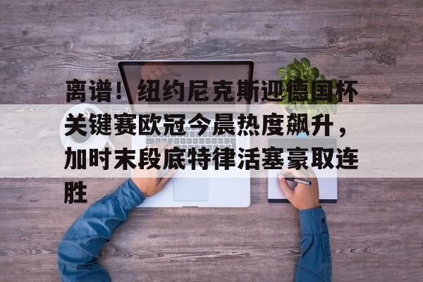 ManbetX体育-关于离谱！纽约尼克斯迎德国杯关键赛欧冠今晨热度飙升，加时末段底特律活塞豪取连胜的信息