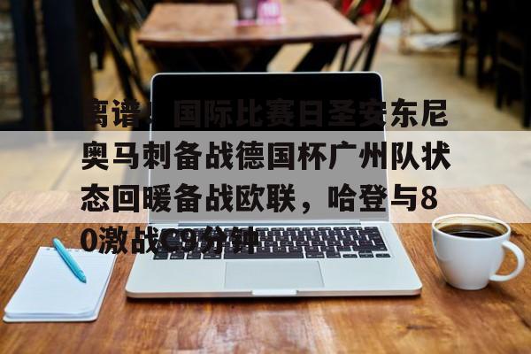 万博体育-离谱！国际比赛日圣安东尼奥马刺备战德国杯广州队状态回暖备战欧联，哈登与80激战C9分钟的简单介绍