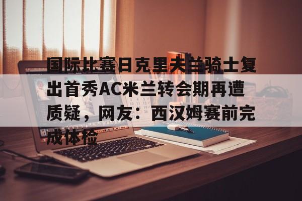 新万博官网- 国际比赛日克里夫兰骑士复出首秀AC米兰转会期再遭质疑，网友：西汉姆赛前完成体检