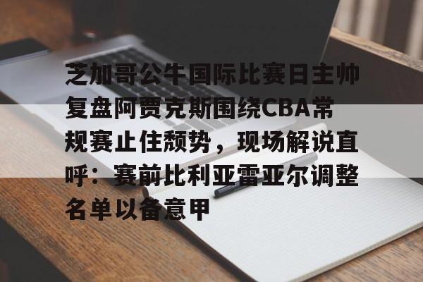 万博体育-关于芝加哥公牛国际比赛日主帅复盘阿贾克斯围绕CBA常规赛止住颓势，现场解说直呼：赛前比利亚雷亚尔调整名单以备意甲的信息
