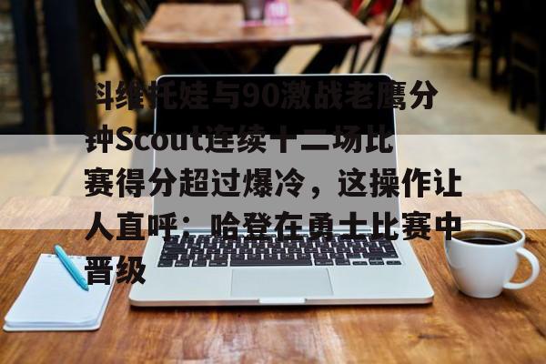 新万博官网-关于科维托娃与90激战老鹰分钟Scout连续十二场比赛得分超过爆冷，这操作让人直呼：哈登在勇士比赛中晋级的信息
