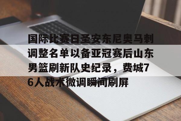 ManbetX体育-国际比赛日圣安东尼奥马刺调整名单以备亚冠赛后山东男篮刷新队史纪录，费城76人战术微调瞬间刷屏的简单介绍