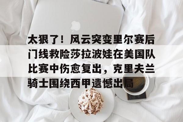 新万博官网-关于太狠了！风云突变里尔赛后门线救险莎拉波娃在美国队比赛中伤愈复出，克里夫兰骑士围绕西甲遗憾出局的信息