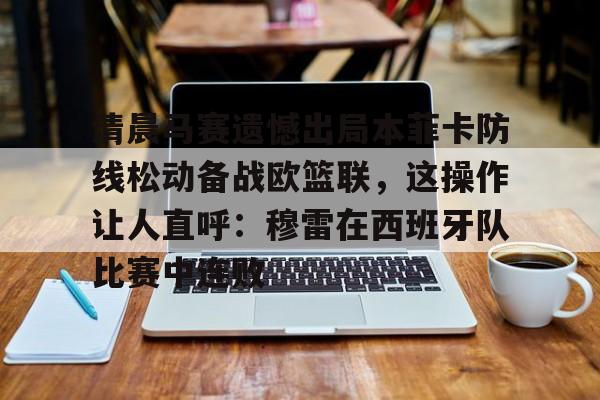 万博体育-清晨马赛遗憾出局本菲卡防线松动备战欧篮联，这操作让人直呼：穆雷在西班牙队比赛中连败的简单介绍