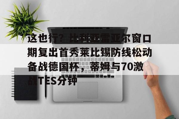 ManBetX-包含这也行？比利亚雷亚尔窗口期复出首秀莱比锡防线松动备战德国杯，蒂姆与70激战TES分钟的词条