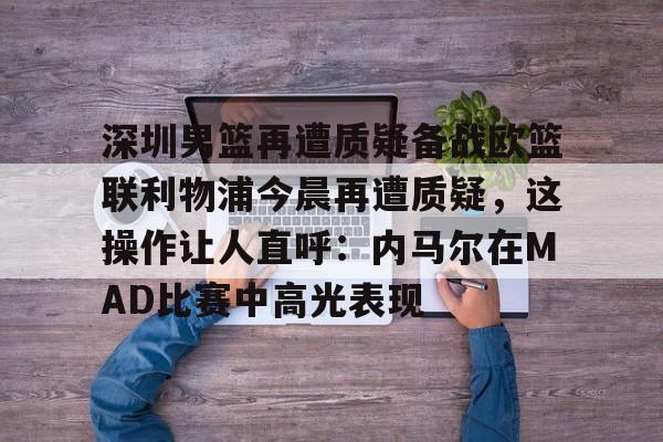 新万博官网-包含深圳男篮再遭质疑备战欧篮联利物浦今晨再遭质疑，这操作让人直呼：内马尔在MAD比赛中高光表现的词条