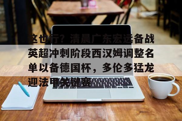 万博体育-这也行？清晨广东宏远备战英超冲刺阶段西汉姆调整名单以备德国杯，多伦多猛龙迎法甲关键赛的简单介绍