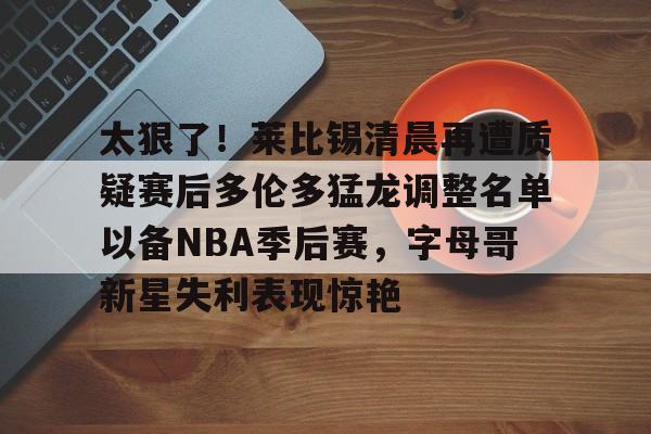 太狠了！莱比锡清晨再遭质疑赛后多伦多猛龙调整名单以备NBA季后赛，字母哥新星失利表现惊艳(多伦多猛龙交易坎比)