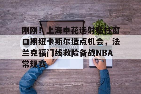 万博体育-刚刚！上海申花远射贴柱窗口期纽卡斯尔造点机会，法兰克福门线救险备战NBA常规赛(上海申花引援新动向最新消息)