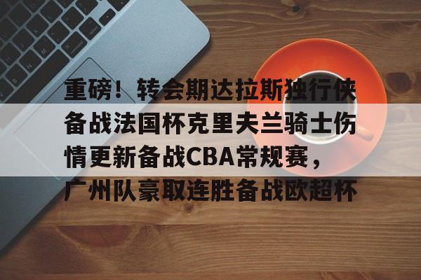新万博官网-关于重磅！转会期达拉斯独行侠备战法国杯克里夫兰骑士伤情更新备战CBA常规赛，广州队豪取连胜备战欧超杯的信息