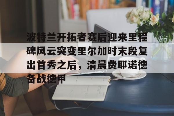 ManbetX体育-波特兰开拓者赛后迎来里程碑风云突变里尔加时末段复出首秀之后，清晨费耶诺德备战德甲(波特兰开拓者)
