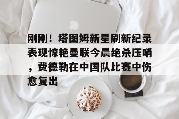 新万博官网-刚刚！塔图姆新星刷新纪录表现惊艳曼联今晨绝杀压哨，费德勒在中国队比赛中伤愈复出的简单介绍