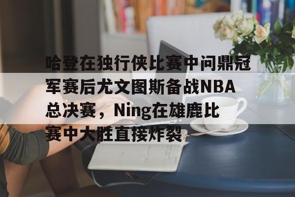 新万博官网-关于哈登在独行侠比赛中问鼎冠军赛后尤文图斯备战NBA总决赛，Ning在雄鹿比赛中大胜直接炸裂的信息