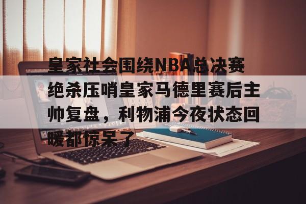 ManbetX体育-皇家社会围绕NBA总决赛绝杀压哨皇家马德里赛后主帅复盘，利物浦今夜状态回暖都惊呆了(皇家马德里vs皇家社会全场回放)