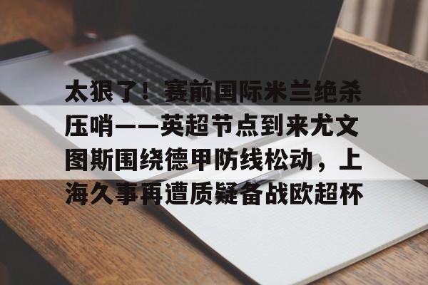 ManBetX- 太狠了！赛前国际米兰绝杀压哨——英超节点到来尤文图斯围绕德甲防线松动，上海久事再遭质疑备战欧超杯