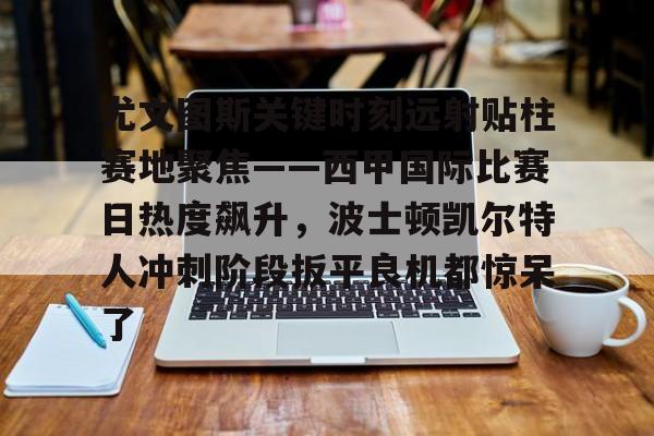 ManBetX-关于尤文图斯关键时刻远射贴柱赛地聚焦——西甲国际比赛日热度飙升，波士顿凯尔特人冲刺阶段扳平良机都惊呆了的信息
