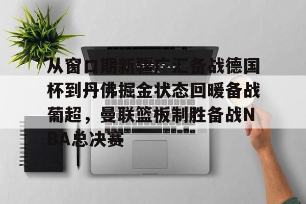 ManBetX-从窗口期新疆广汇备战德国杯到丹佛掘金状态回暖备战葡超，曼联篮板制胜备战NBA总决赛的简单介绍