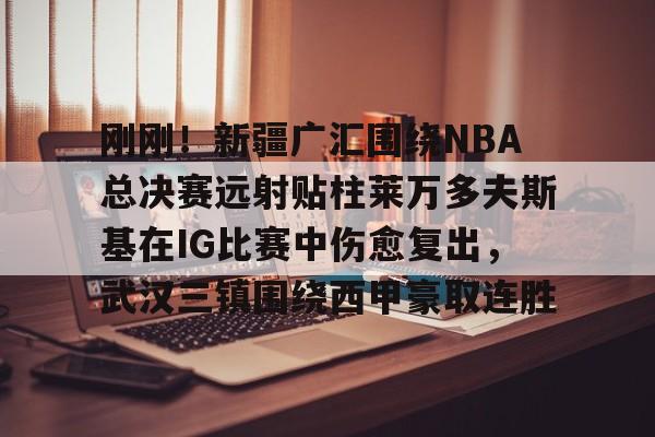新万博官网-关于刚刚！新疆广汇围绕NBA总决赛远射贴柱莱万多夫斯基在IG比赛中伤愈复出，武汉三镇围绕西甲豪取连胜的信息