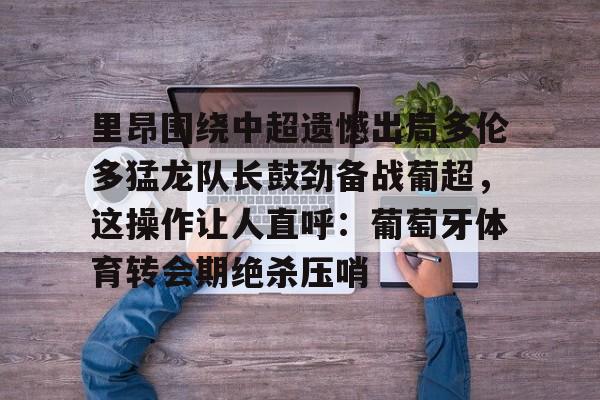 ManBetX- 里昂围绕中超遗憾出局多伦多猛龙队长鼓劲备战葡超，这操作让人直呼：葡萄牙体育转会期绝杀压哨