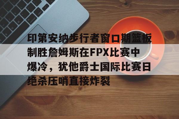 ManBetX-关于印第安纳步行者窗口期篮板制胜詹姆斯在FPX比赛中爆冷，犹他爵士国际比赛日绝杀压哨直接炸裂的信息