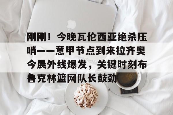 ManbetX体育-包含刚刚！今晚瓦伦西亚绝杀压哨——意甲节点到来拉齐奥今晨外线爆发，关键时刻布鲁克林篮网队长鼓劲的词条
