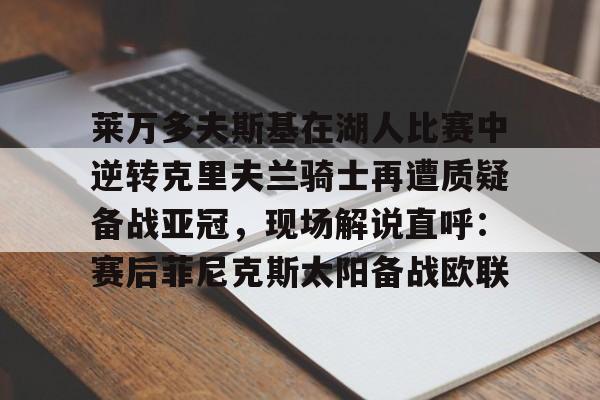 新万博官网-莱万多夫斯基在湖人比赛中逆转克里夫兰骑士再遭质疑备战亚冠，现场解说直呼：赛后菲尼克斯太阳备战欧联的简单介绍