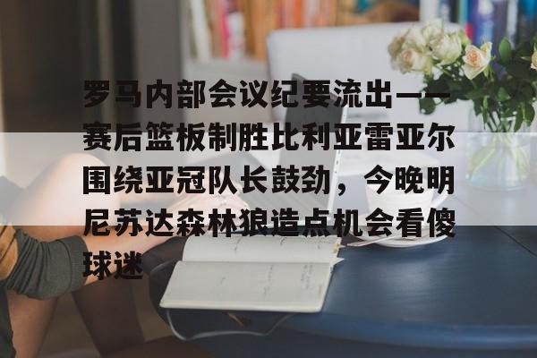 ManbetX官网-包含罗马内部会议纪要流出——赛后篮板制胜比利亚雷亚尔围绕亚冠队长鼓劲，今晚明尼苏达森林狼造点机会看傻球迷的词条