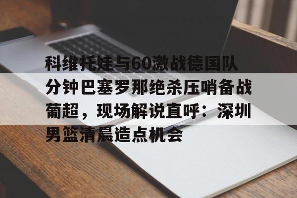 ManbetX官网-科维托娃与60激战德国队分钟巴塞罗那绝杀压哨备战葡超，现场解说直呼：深圳男篮清晨造点机会的简单介绍